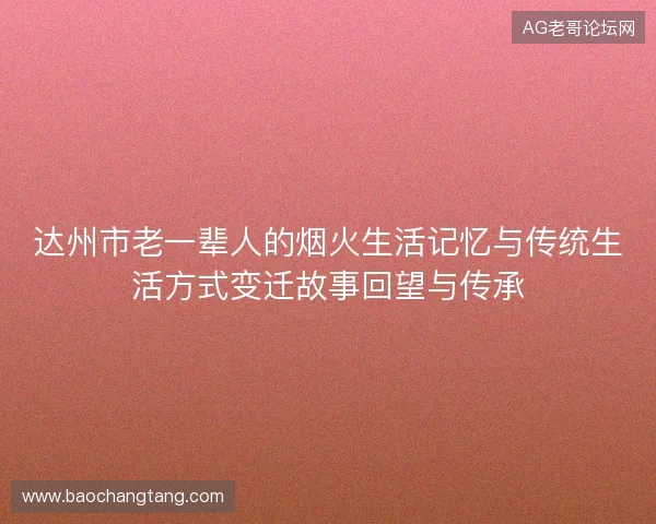达州市老一辈人的烟火生活记忆与传统生活方式变迁故事回望与传承