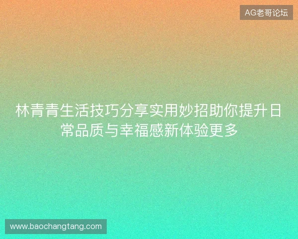 林青青生活技巧分享实用妙招助你提升日常品质与幸福感新体验更多